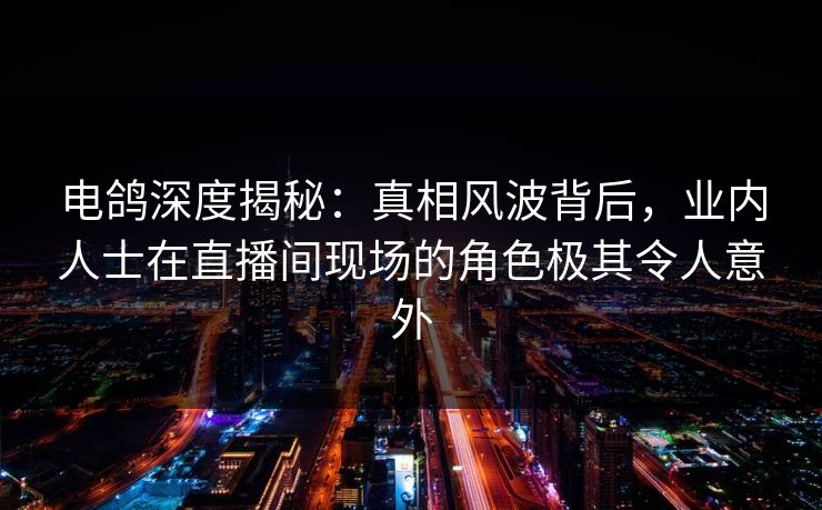 电鸽深度揭秘：真相风波背后，业内人士在直播间现场的角色极其令人意外