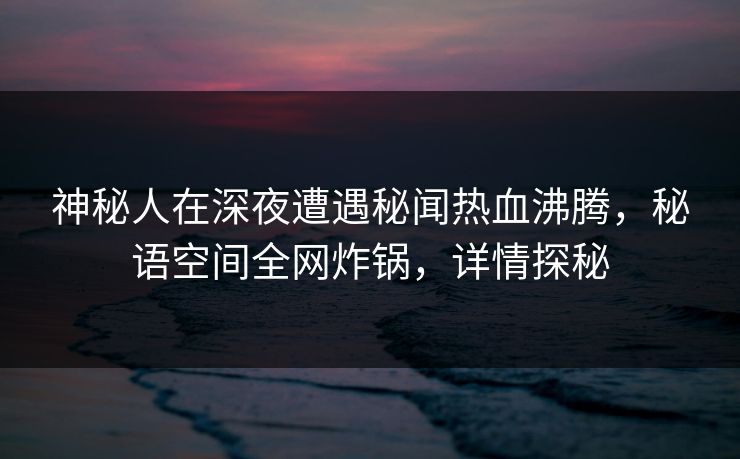 神秘人在深夜遭遇秘闻热血沸腾，秘语空间全网炸锅，详情探秘