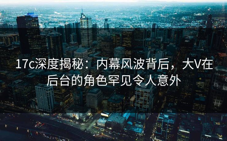 17c深度揭秘：内幕风波背后，大V在后台的角色罕见令人意外