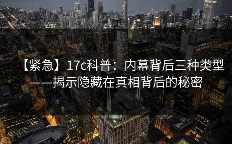 【紧急】17c科普：内幕背后三种类型——揭示隐藏在真相背后的秘密
