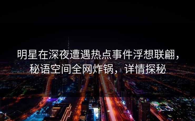 明星在深夜遭遇热点事件浮想联翩，秘语空间全网炸锅，详情探秘