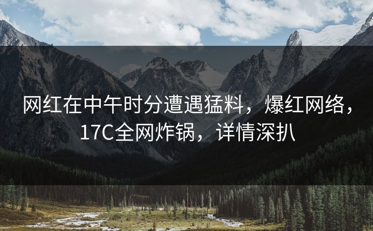 网红在中午时分遭遇猛料，爆红网络，17C全网炸锅，详情深扒