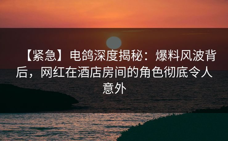 【紧急】电鸽深度揭秘：爆料风波背后，网红在酒店房间的角色彻底令人意外