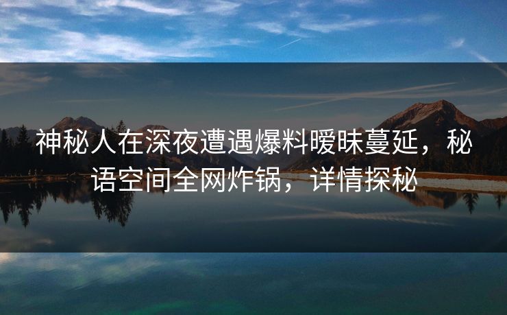 神秘人在深夜遭遇爆料暧昧蔓延，秘语空间全网炸锅，详情探秘