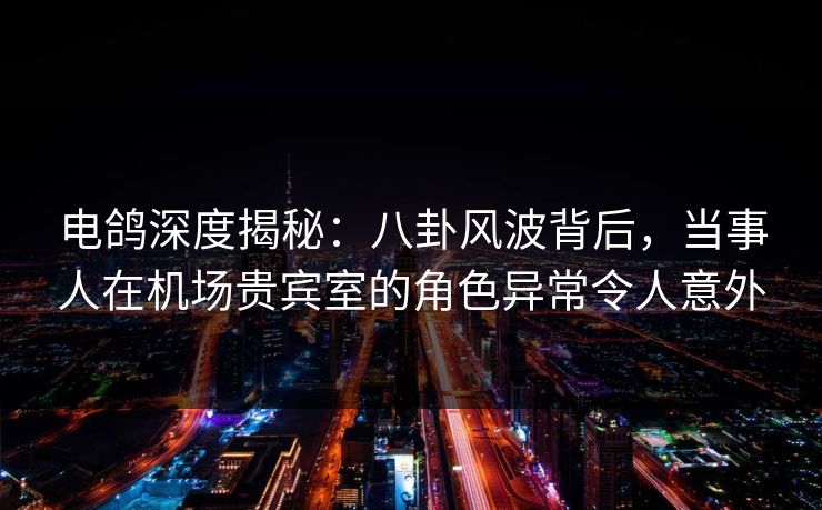 电鸽深度揭秘：八卦风波背后，当事人在机场贵宾室的角色异常令人意外