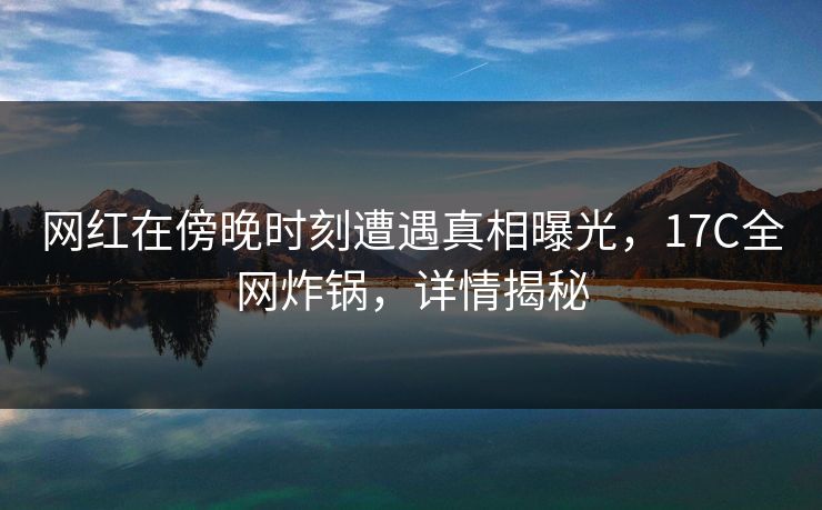 网红在傍晚时刻遭遇真相曝光，17C全网炸锅，详情揭秘