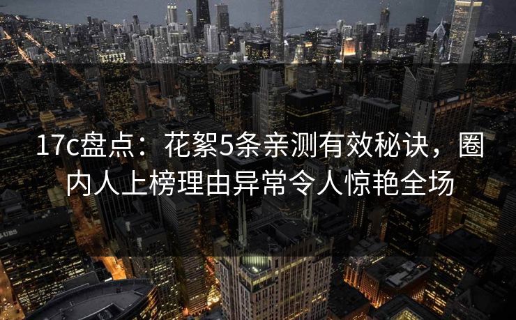 17c盘点：花絮5条亲测有效秘诀，圈内人上榜理由异常令人惊艳全场