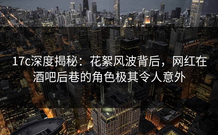17c深度揭秘：花絮风波背后，网红在酒吧后巷的角色极其令人意外
