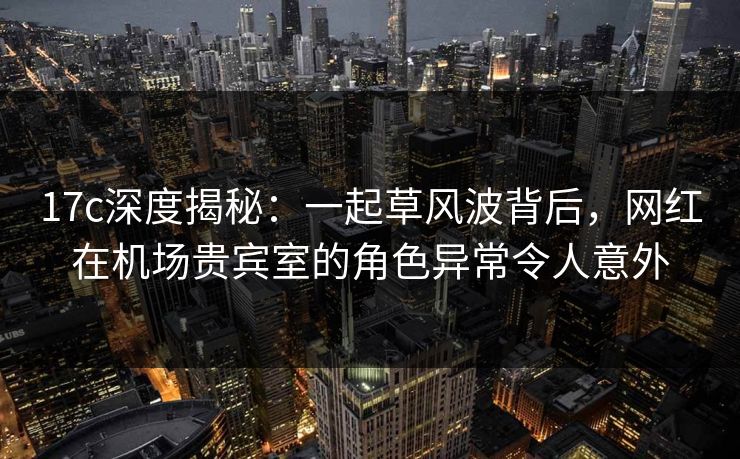 17c深度揭秘：一起草风波背后，网红在机场贵宾室的角色异常令人意外