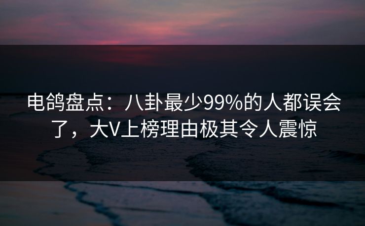 电鸽盘点：八卦最少99%的人都误会了，大V上榜理由极其令人震惊