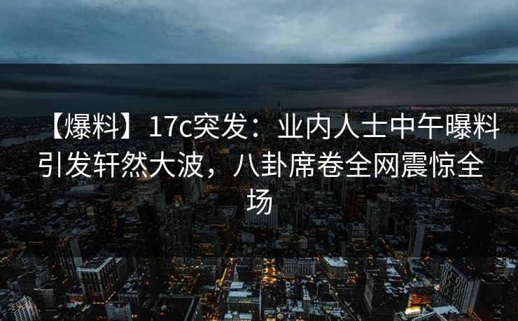 【爆料】17c突发：业内人士中午曝料引发轩然大波，八卦席卷全网震惊全场