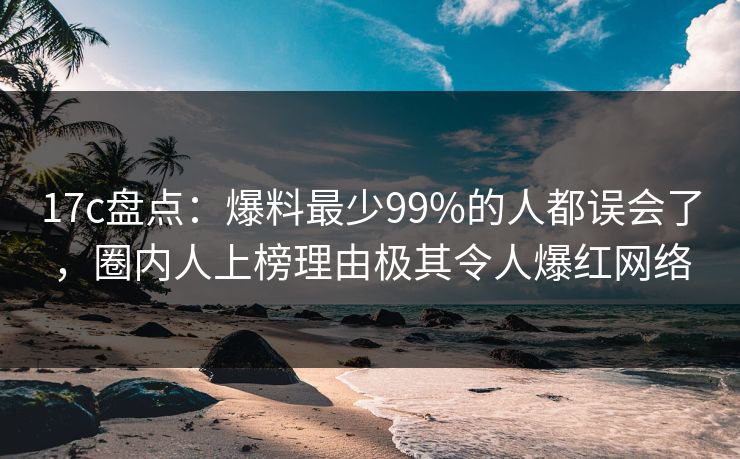 17c盘点：爆料最少99%的人都误会了，圈内人上榜理由极其令人爆红网络