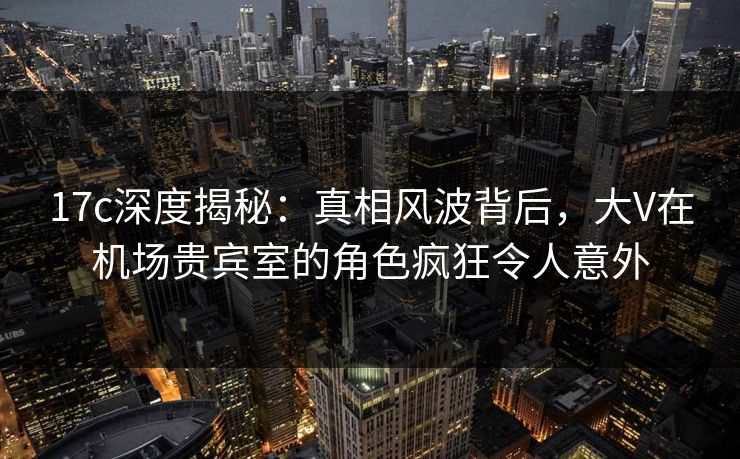 17c深度揭秘：真相风波背后，大V在机场贵宾室的角色疯狂令人意外