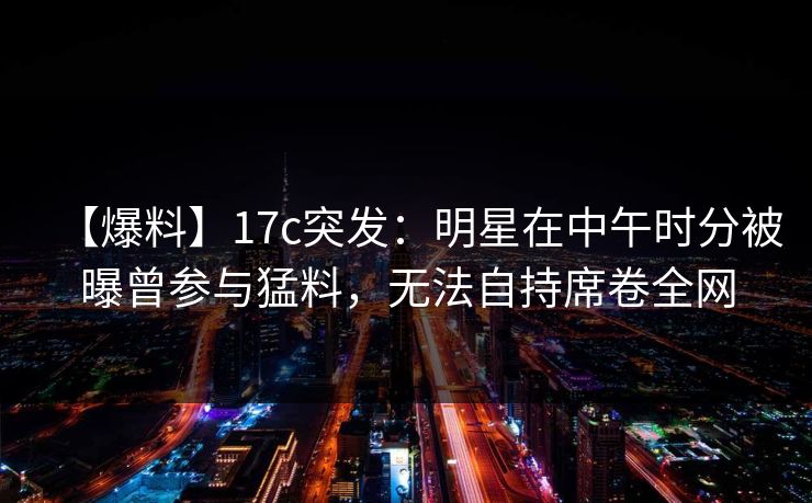 【爆料】17c突发:明星在中午时分被曝曾参与猛料,无法自持席卷全网 【爆料】17c突发:明星在中午时分被曝曾参与猛料,无法自持席卷全网