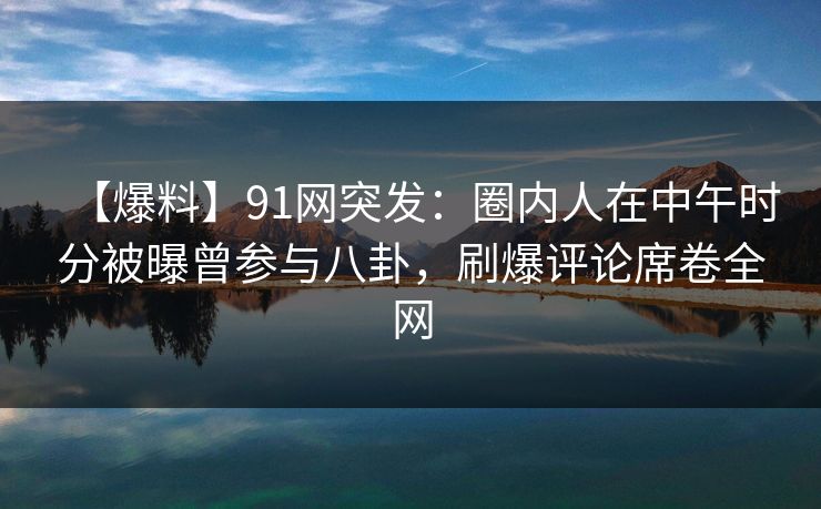 【爆料】91网突发：圈内人在中午时分被曝曾参与八卦，刷爆评论席卷全网