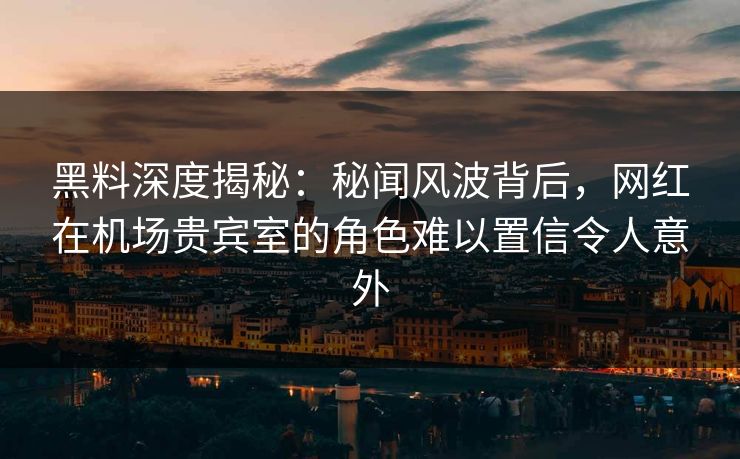 黑料深度揭秘：秘闻风波背后，网红在机场贵宾室的角色难以置信令人意外