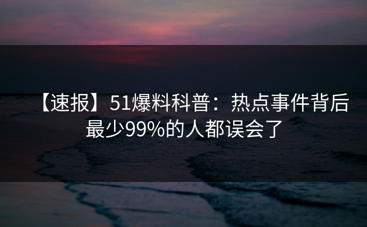 【速报】51爆料科普：热点事件背后最少99%的人都误会了