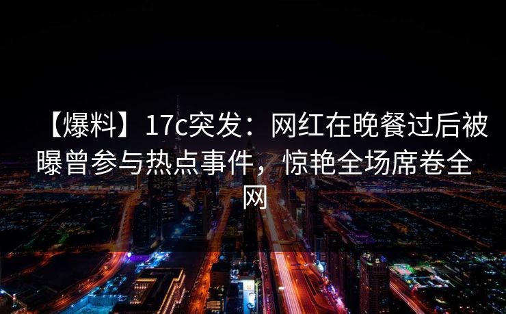 【爆料】17c突发：网红在晚餐过后被曝曾参与热点事件，惊艳全场席卷全网
