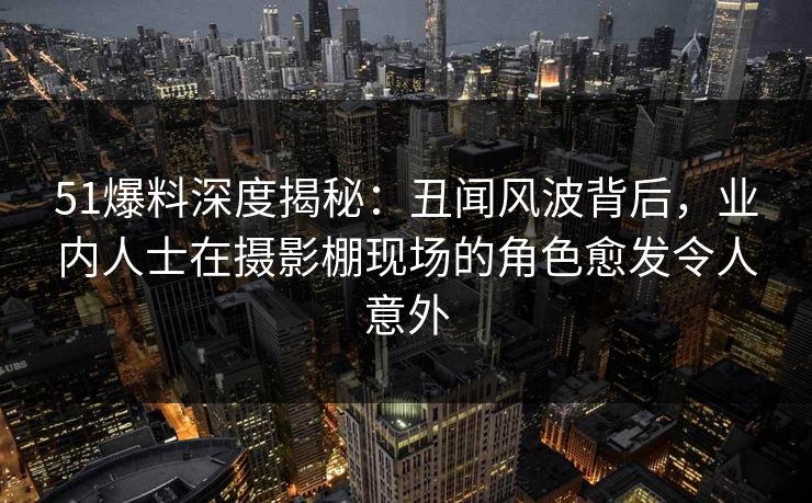 51爆料深度揭秘：丑闻风波背后，业内人士在摄影棚现场的角色愈发令人意外