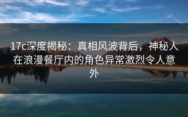 17c深度揭秘：真相风波背后，神秘人在浪漫餐厅内的角色异常激烈令人意外