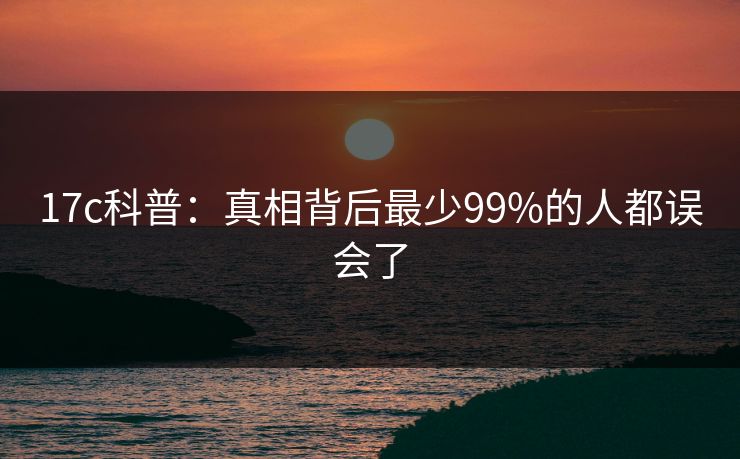 17c科普：真相背后最少99%的人都误会了