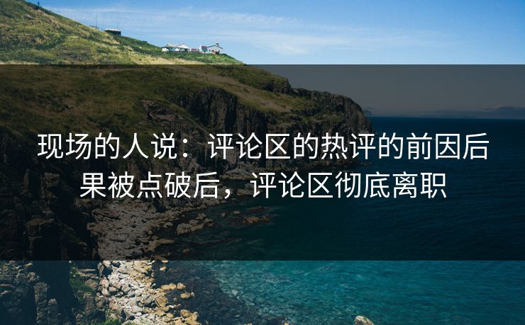 现场的人说：评论区的热评的前因后果被点破后，评论区彻底离职