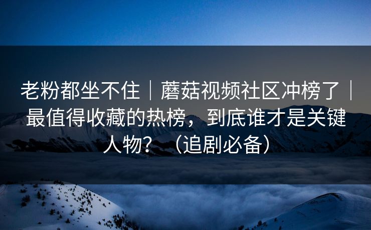 老粉都坐不住｜蘑菇视频社区冲榜了｜最值得收藏的热榜，到底谁才是关键人物？（追剧必备）