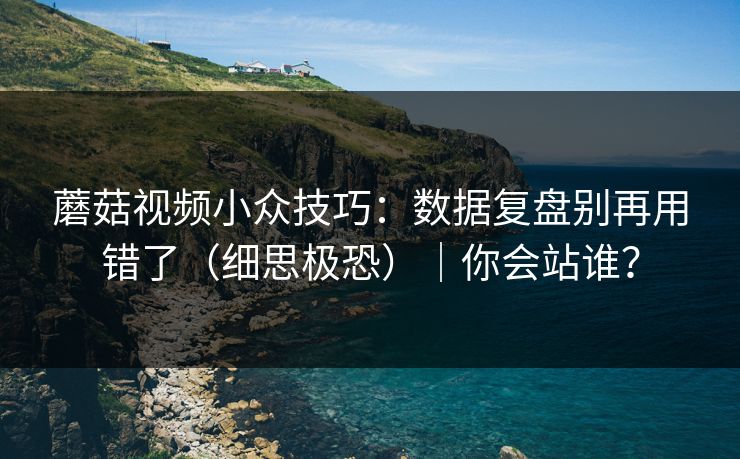 蘑菇视频小众技巧：数据复盘别再用错了（细思极恐）｜你会站谁？
