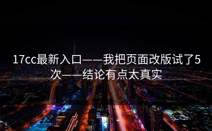 17cc最新入口——我把页面改版试了5次——结论有点太真实