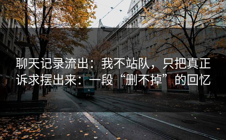 聊天记录流出：我不站队，只把真正诉求摆出来：一段“删不掉”的回忆