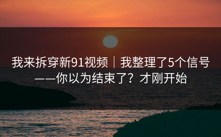 我来拆穿新91视频｜我整理了5个信号——你以为结束了？才刚开始