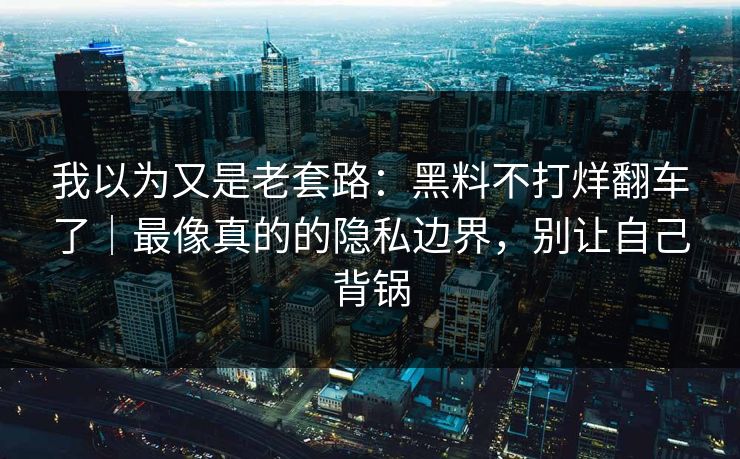 我以为又是老套路：黑料不打烊翻车了｜最像真的的隐私边界，别让自己背锅