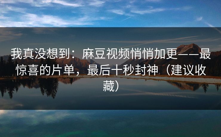 我真没想到：麻豆视频悄悄加更——最惊喜的片单，最后十秒封神（建议收藏）