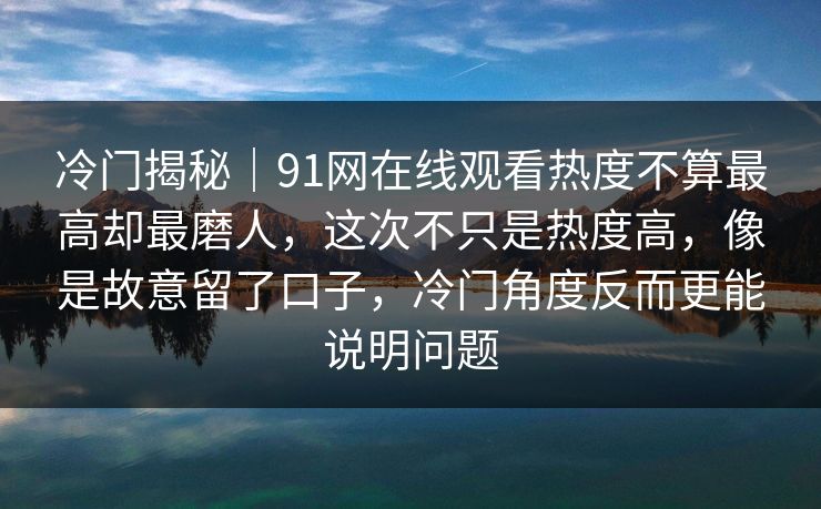 冷门揭秘｜91网在线观看热度不算最高却最磨人，这次不只是热度高，像是故意留了口子，冷门角度反而更能说明问题