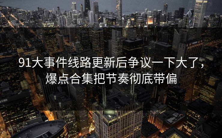 91大事件线路更新后争议一下大了，爆点合集把节奏彻底带偏