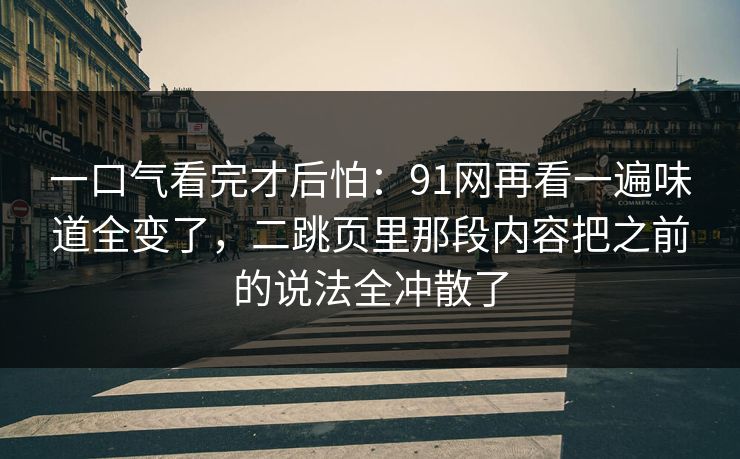 一口气看完才后怕：91网再看一遍味道全变了，二跳页里那段内容把之前的说法全冲散了